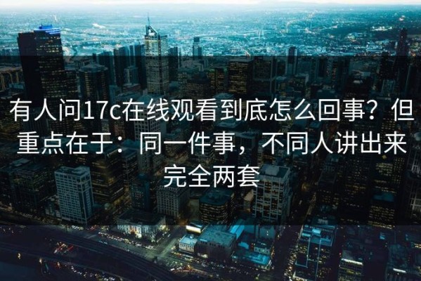 有人问17c在线观看到底怎么回事？但重点在于：同一件事，不同人讲出来完全两套