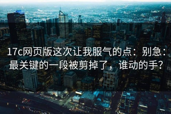 17c网页版这次让我服气的点：别急：最关键的一段被剪掉了，谁动的手？