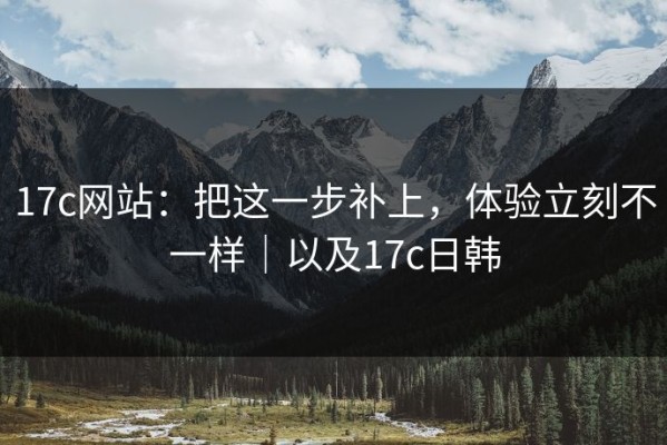 17c网站：把这一步补上，体验立刻不一样｜以及17c日韩
