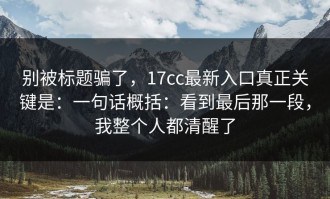 别被标题骗了，17cc最新入口真正关键是：一句话概括：看到最后那一段，我整个人都清醒了