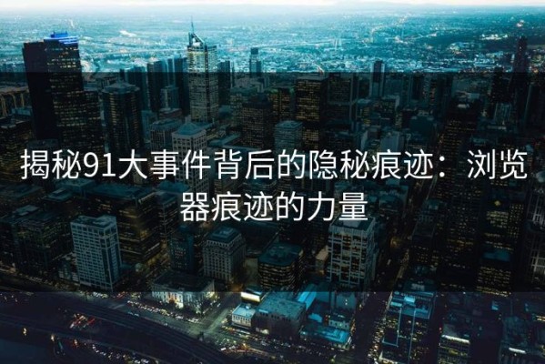 揭秘91大事件背后的隐秘痕迹：浏览器痕迹的力量