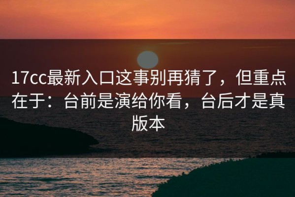 17cc最新入口这事别再猜了，但重点在于：台前是演给你看，台后才是真版本