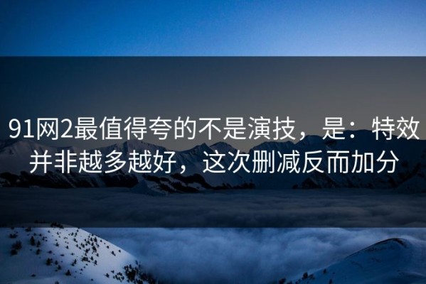 91网2最值得夸的不是演技，是：特效并非越多越好，这次删减反而加分