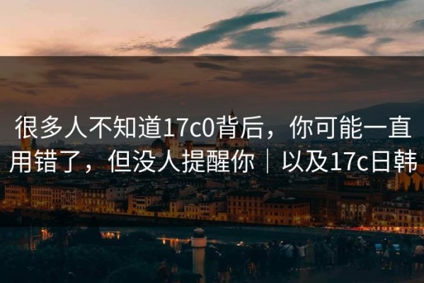 很多人不知道17c0背后，你可能一直用错了，但没人提醒你｜以及17c日韩