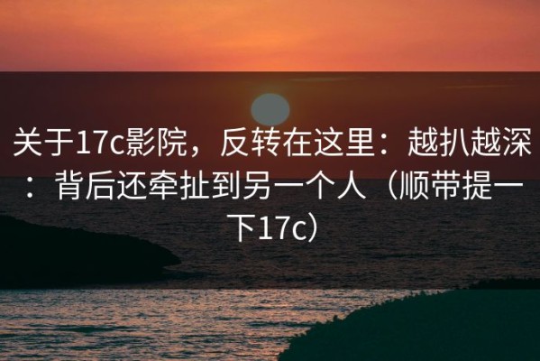 关于17c影院，反转在这里：越扒越深：背后还牵扯到另一个人（顺带提一下17c）
