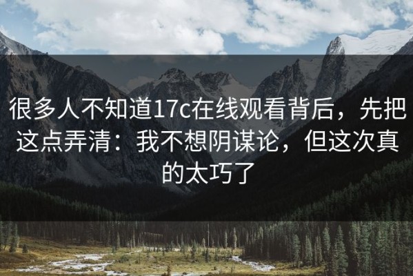 很多人不知道17c在线观看背后，先把这点弄清：我不想阴谋论，但这次真的太巧了