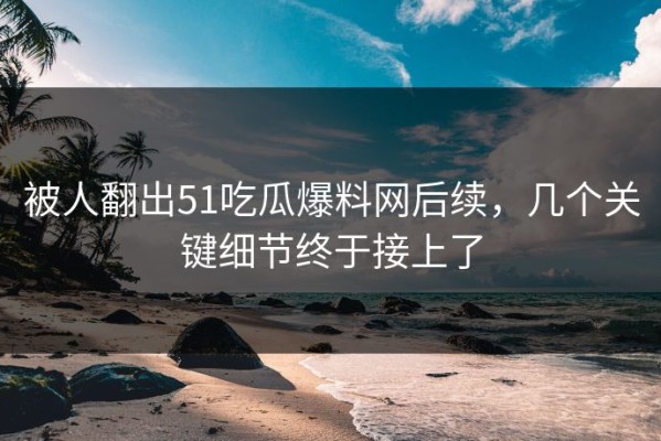 被人翻出51吃瓜爆料网后续，几个关键细节终于接上了