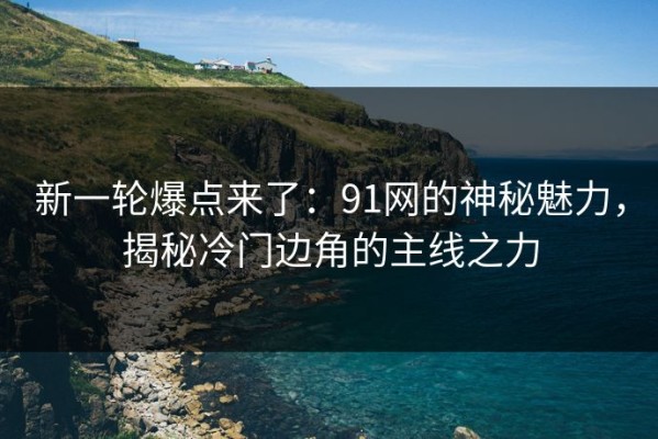 新一轮爆点来了：91网的神秘魅力，揭秘冷门边角的主线之力
