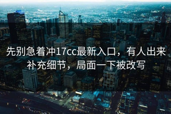 先别急着冲17cc最新入口，有人出来补充细节，局面一下被改写