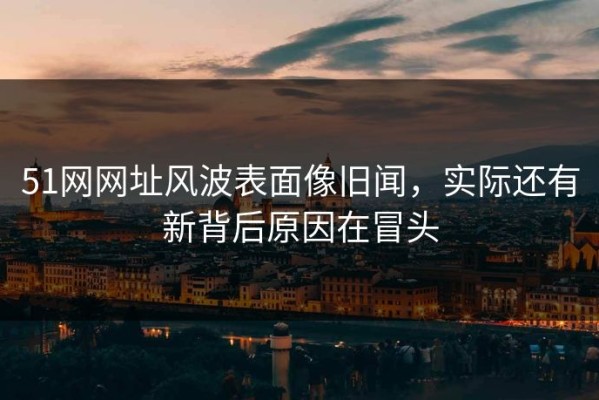 51网网址风波表面像旧闻，实际还有新背后原因在冒头