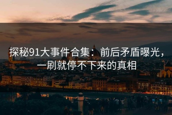 探秘91大事件合集：前后矛盾曝光，一刷就停不下来的真相