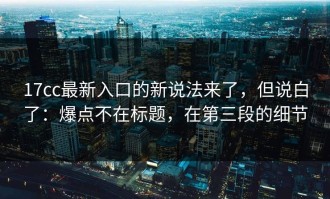 17cc最新入口的新说法来了，但说白了：爆点不在标题，在第三段的细节