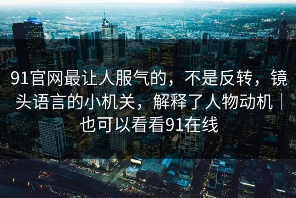 91官网最让人服气的，不是反转，镜头语言的小机关，解释了人物动机｜也可以看看91在线