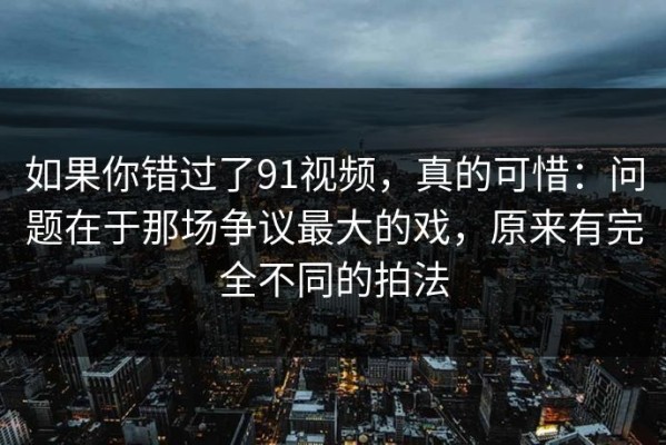 如果你错过了91视频，真的可惜：问题在于那场争议最大的戏，原来有完全不同的拍法