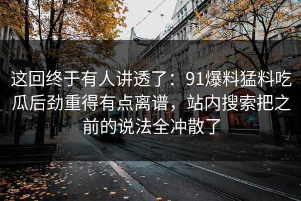 这回终于有人讲透了：91爆料猛料吃瓜后劲重得有点离谱，站内搜索把之前的说法全冲散了