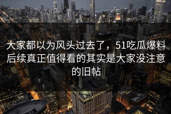 大家都以为风头过去了，51吃瓜爆料后续真正值得看的其实是大家没注意的旧帖