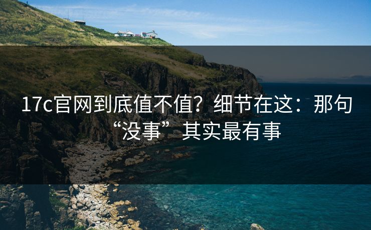 17c官网到底值不值？细节在这：那句“没事”其实最有事