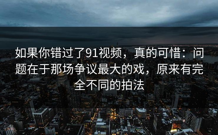 如果你错过了91视频,真的可惜:问题在于那场争议最大的戏,原来有完全不同的拍法 如果你错过了91视频,真的可惜:问题在于那场争议最大的戏,原来有完全不同的拍法