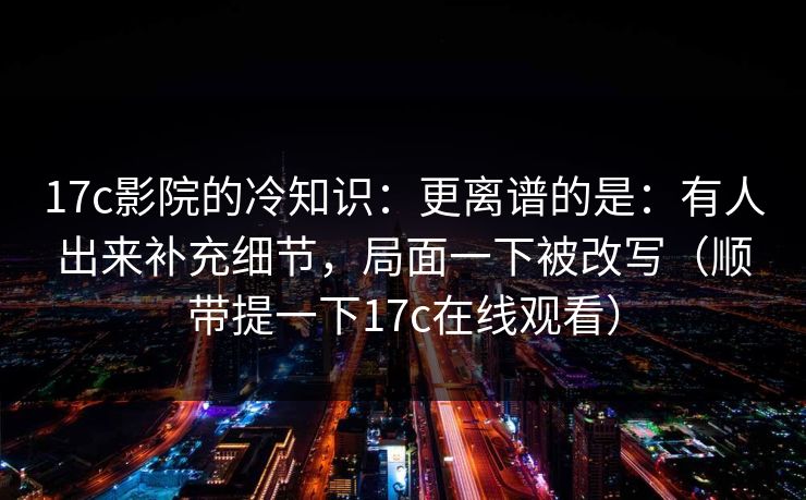 17c影院的冷知识:更离谱的是:有人出来补充细节,局面一下被改写(顺带提一下17c在线观看) 17c影院的冷知识:更离谱的是:有人出来补充细节,局面一下被改写(顺带提一下17c在线观看)