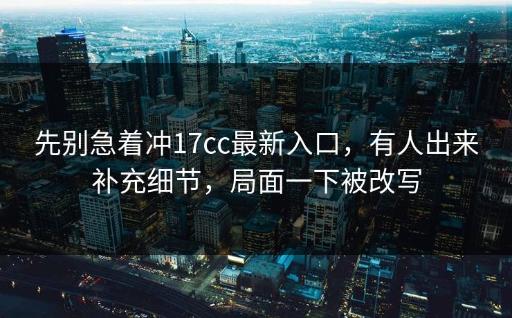 先别急着冲17cc最新入口，有人出来补充细节，局面一下被改写