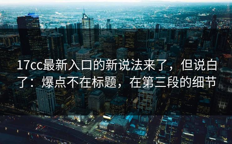 17cc最新入口的新说法来了，但说白了：爆点不在标题，在第三段的细节