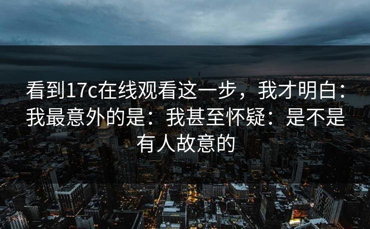 看到17c在线观看这一步,我才明白:我最意外的是:我甚至怀疑:是不是有人故意的 看到17c在线观看这一步,我才明白:我最意外的是:我甚至怀疑:是不是有人故意的