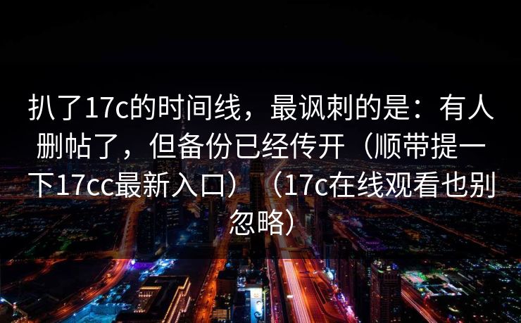 扒了17c的时间线,最讽刺的是:有人删帖了,但备份已经传开(顺带提一下17cc最新入口)(17c在线观看也别忽略) 扒了17c的时间线,最讽刺的是:有人删帖了,但备份已经传开(顺带提一下17cc最新入口)(17c在线观看也别忽略)