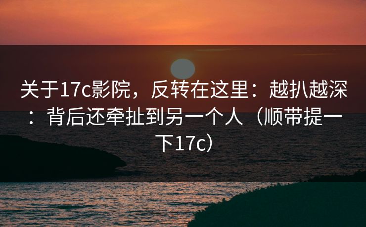 关于17c影院,反转在这里:越扒越深:背后还牵扯到另一个人(顺带提一下17c) 关于17c影院,反转在这里:越扒越深:背后还牵扯到另一个人(顺带提一下17c)