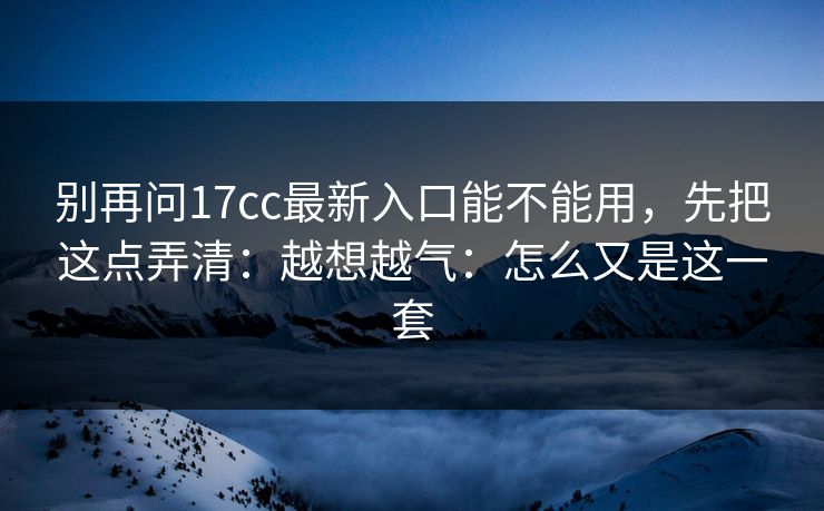 别再问17cc最新入口能不能用,先把这点弄清:越想越气:怎么又是这一套 别再问17cc最新入口能不能用,先把这点弄清:越想越气:怎么又是这一套