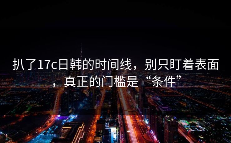 扒了17c日韩的时间线，别只盯着表面，真正的门槛是“条件”