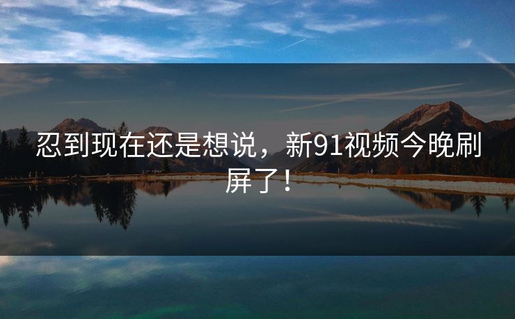 忍到现在还是想说,新91视频今晚刷屏了! 忍到现在还是想说,新91视频今晚刷屏了!