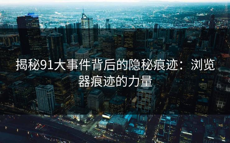 揭秘91大事件背后的隐秘痕迹:浏览器痕迹的力量 揭秘91大事件背后的隐秘痕迹:浏览器痕迹的力量