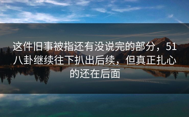 这件旧事被指还有没说完的部分,51八卦继续往下扒出后续,但真正扎心的还在后面 这件旧事被指还有没说完的部分,51八卦继续往下扒出后续,但真正扎心的还在后面