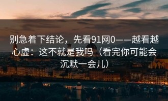 别急着下结论，先看91网0——越看越心虚：这不就是我吗（看完你可能会沉默一会儿）