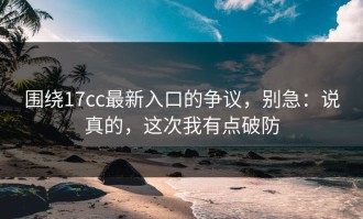 围绕17cc最新入口的争议，别急：说真的，这次我有点破防
