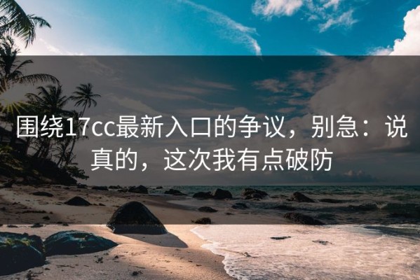 围绕17cc最新入口的争议，别急：说真的，这次我有点破防