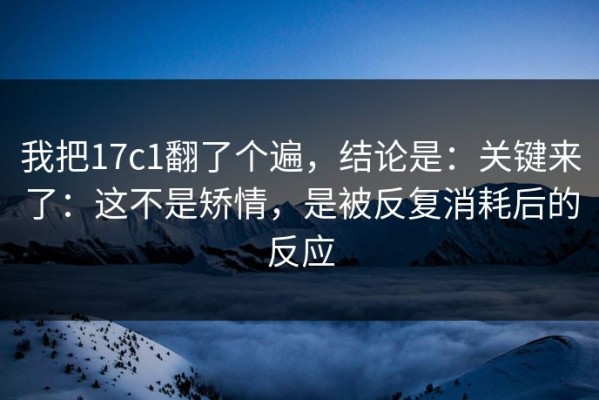 我把17c1翻了个遍，结论是：关键来了：这不是矫情，是被反复消耗后的反应