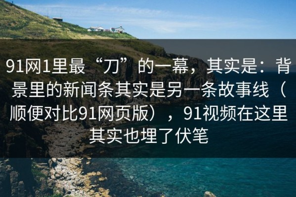 91网1里最“刀”的一幕，其实是：背景里的新闻条其实是另一条故事线（顺便对比91网页版），91视频在这里其实也埋了伏笔