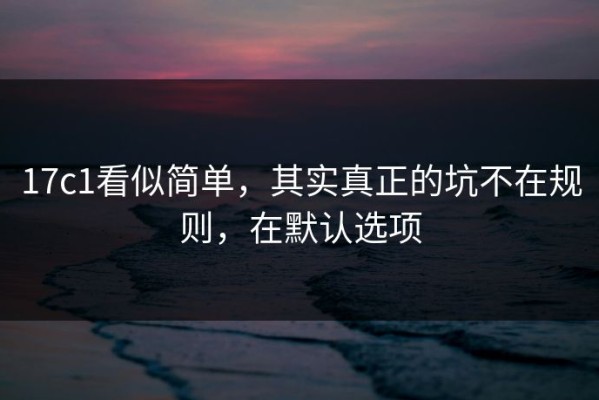 17c1看似简单，其实真正的坑不在规则，在默认选项