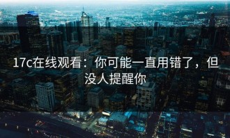 17c在线观看：你可能一直用错了，但没人提醒你