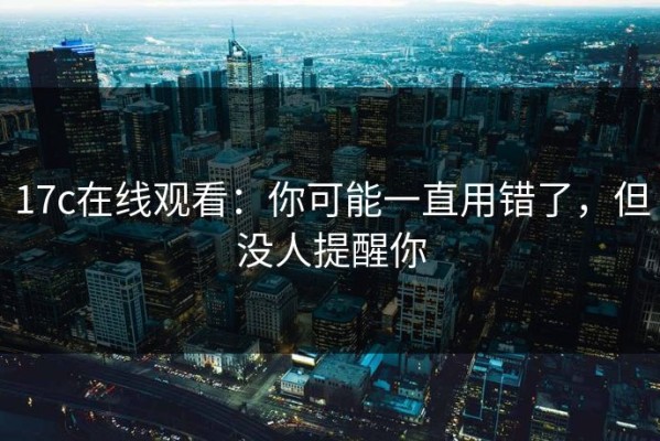 17c在线观看：你可能一直用错了，但没人提醒你
