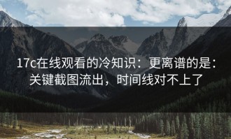 17c在线观看的冷知识：更离谱的是：关键截图流出，时间线对不上了