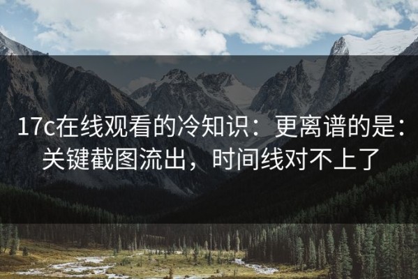 17c在线观看的冷知识：更离谱的是：关键截图流出，时间线对不上了