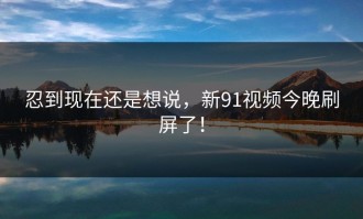 忍到现在还是想说，新91视频今晚刷屏了！