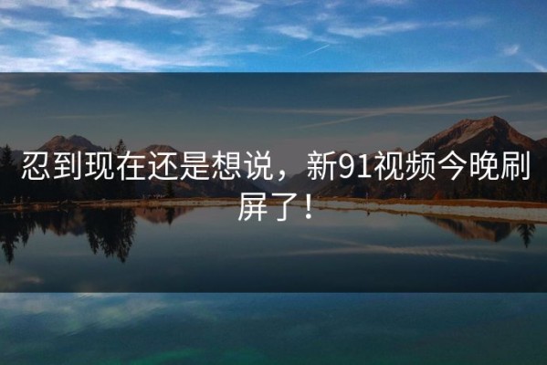 忍到现在还是想说，新91视频今晚刷屏了！