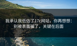 我承认我低估了17c网站，你再想想：别被表面骗了，关键在后面
