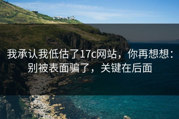 我承认我低估了17c网站，你再想想：别被表面骗了，关键在后面