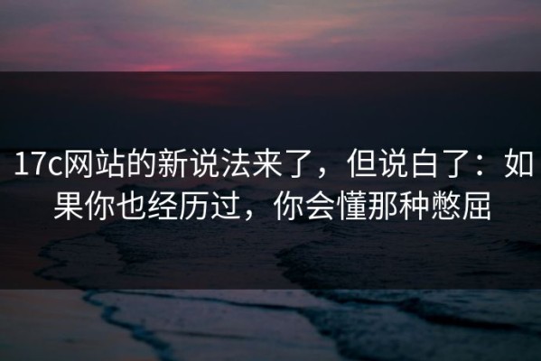 17c网站的新说法来了，但说白了：如果你也经历过，你会懂那种憋屈