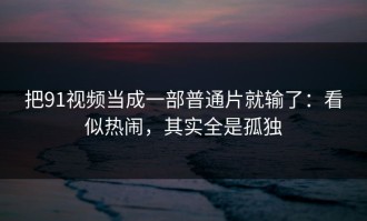 把91视频当成一部普通片就输了：看似热闹，其实全是孤独