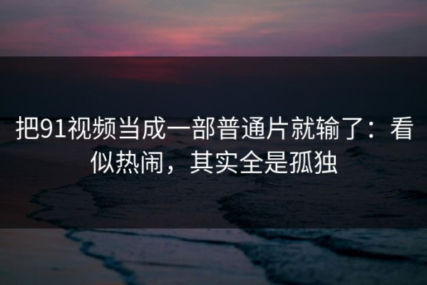 把91视频当成一部普通片就输了：看似热闹，其实全是孤独
